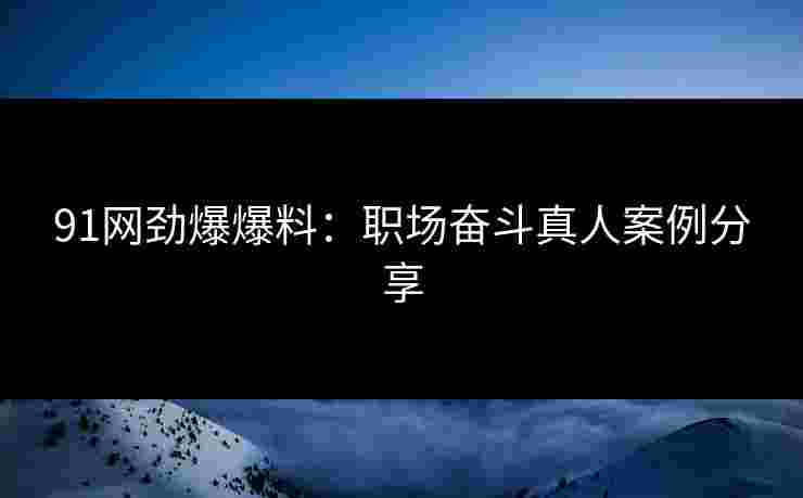 91网劲爆爆料：职场奋斗真人案例分享