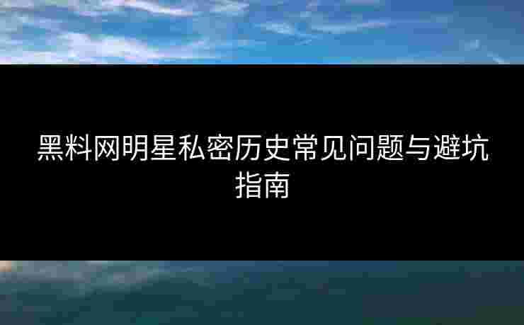 黑料网明星私密历史常见问题与避坑指南