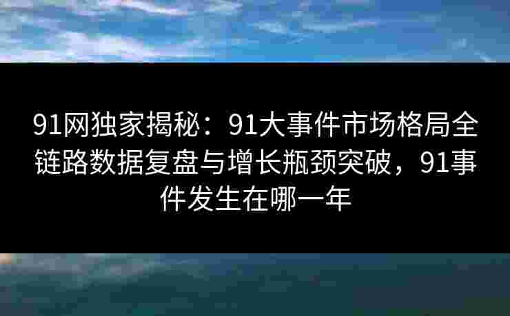 91网独家揭秘：91大事件市场格局全链路数据复盘与增长瓶颈突破，91事件发生在哪一年