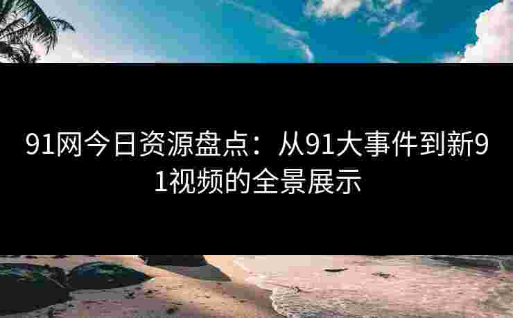 91网今日资源盘点：从91大事件到新91视频的全景展示