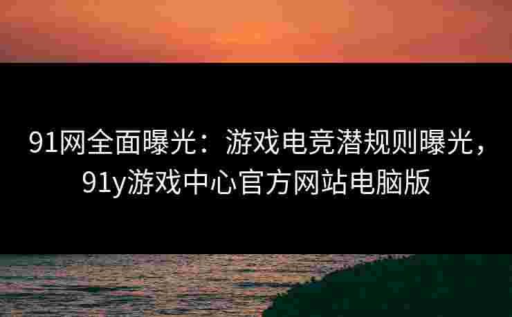 91网全面曝光：游戏电竞潜规则曝光，91y游戏中心官方网站电脑版