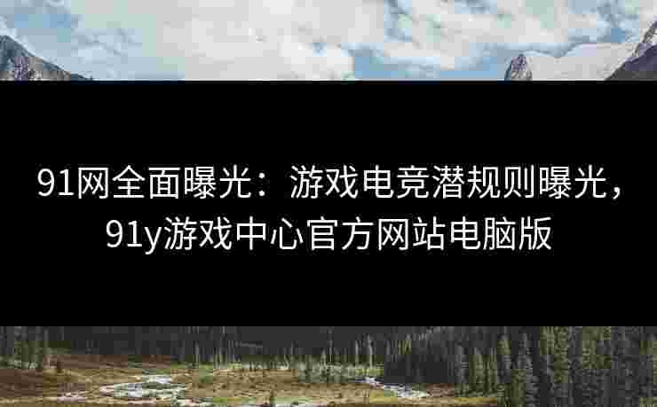91网全面曝光：游戏电竞潜规则曝光，91y游戏中心官方网站电脑版
